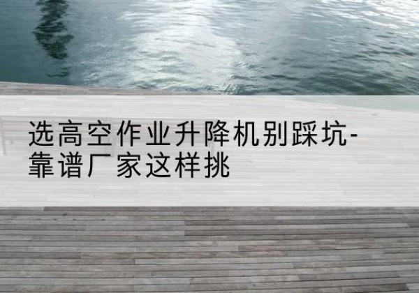 郑州剪叉式升降机厂家-选高空作业升降机别踩坑-靠谱厂家这样挑