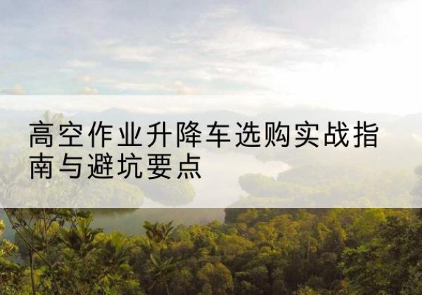 郑州升降车怎么选-高空作业升降车选购实战指南与避坑要点