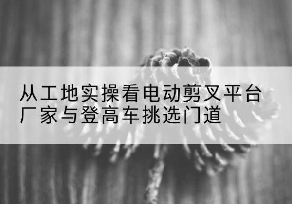 郑州电动剪叉升降平台厂家-从工地实操看电动剪叉平台厂家与登高车挑选门道