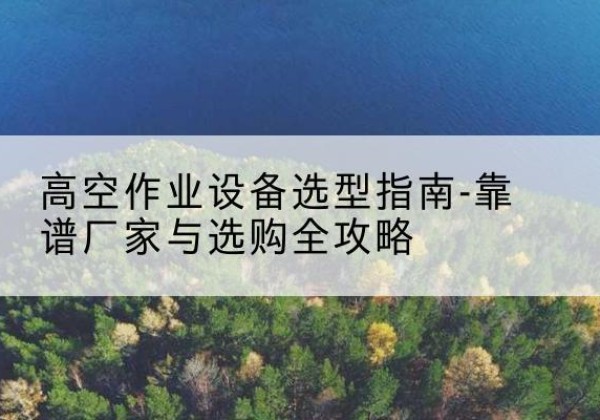 郑州升降车厂家-高空作业设备选型指南-靠谱厂家与选购全攻略
